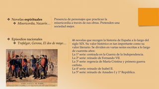  Novelas espirituales
 Misericordia, Nazarín…
 Episodios nacionales
 Trafalgar, Gerona, El dos de mayo…
Presencia de personajes que practican la
misericordia a través de sus obras. Pretenden una
sociedad mejor.
46 novelas que recogen la historia de España a lo largo del
siglo XIX. Su valor histórico es tan importante como su
valor literario. Se dividen en varias series escritas a lo largo
de cuarenta años:
La 1ª serie: centrada en la Guerra de la Independencia.
La 2ª serie: reinado de Fernando VII.
La 3ª serie: regencia de María Cristina y primera guerra
carlista.
La 4ª serie: reinado de Isabel II.
La 5ª serie: reinado de Amadeo I y 1ª República.
 