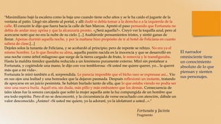 "Maximiliano bajó la escalera como la baja uno cuando tiene ocho años y se le ha caído el juguete de la
ventana al patio. Llegó sin aliento al portal, y allí dudó si debía tomar a la derecha o a la izquierda de la
calle. El corazón le dijo que fuera hacia la calle de San Marcos. Apretó el paso pensando que Fortunata no
debía de andar muy aprisa y que la alcanzaría pronto. «¿Será aquella?». Creyó ver la toquilla azul; pero al
acercarse notó que no era la nube de su cielo. [...] Asaltáronle pensamientos tristes, y sintió ganas de
llorar. Apenas durmió aquella noche, y por la mañana hizo propósito de ir al hotel de Feliciana en cuanto
saliera de clase.[...]
Dejoles solos la tunanta de Feliciana, y se acobardó al principio; pero de repente se rehízo. No era ya el
mismo hombre. La fe que llenaba su alma, aquella pasión nacida en la inocencia y que se desarrolló en
una noche como árbol milagroso que surge de la tierra cargado de fruto, le removía y le transfiguraba.
Hasta la maldita timidez quedaba reducida a un fenómeno puramente externo. Miró sin pestañear a
Fortunata, y cogiéndole una mano, le dijo con voz temblorosa: «Si usted me quiere querer, yo... la querré
más que a mi vida».
Fortunata le miró también a él, sorprendida. Le parecía imposible que el bicho raro se expresase así... Vio
en sus ojos una lealtad y una honradez que la dejaron pasmada. Después reflexionó un instante, tratando
de apoyarse en un juicio pesimista. Se habían burlado tanto de ella, que lo que estaba viendo no podía ser
sino una nueva burla. Aquél era, sin duda, más pillo y más embustero que los demás. Consecuencia de
tales ideas fue la sonora carcajada que soltó la mujer aquella ante la faz compungida de un hombre que
era todo espíritu. Pero él no se desconcertó, y la circunstancia de verse escuchado con atención, dábale un
valor desconocido. ¡Ánimo! «Si usted me quiere, yo la adoraré, yo la idolatraré a usted...»."
El narrador
omnisciente tiene
un conocimiento
absoluto de lo que
piensan y sienten
sus personajes.
Fortunata y Jacinta
Fragmento
 