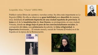 Leopoldo Alas, “Clarín” (1852-1901)
Publicó varios libros de cuentos y novelas cortas. Su obra más importante es La
Regenta (1884). En ella se observa su gran habilidad para describir de manera
muy detallada el ambiente hipócrita de una ciudad española de provincia. El
tema es el de la insatisfacción de Ana Ozores, su protagonista, en una ciudad,
Vetusta, donde se ahoga bajo el peso de los convencionalismos sociales, la
corrupción del clero, una aristocracia decadente, la falsa religiosidad, la
hipocresía dominante… El retrato moral y social de Vetusta (Oviedo) es el de
España en la época de la Restauración.
 