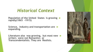 Historical Context
Population of the United States is growing
rapidly(1865 -1915)
Science, industry and transportation are
expanding.
Literature also was growing, but most new
writers were not Romantics or
Transcendentalists. They are Realists.
 
