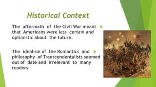 Historical Context
The aftermath of the Civil War meant
that Americans were less certain and
optimistic about the future.
The idealism of the Romantics and
philosophy of Transcendentalists seemed
out of date and irrelevant to many
readers.
 
