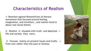 Characteristics of Realism
1- Reaction against Romanticism (A literary
movement that focused around feeling,
imagination, and intuition) , and realism tend to
about real social theme
2- Realism is situated with truth and depicted
life and society they were.
3- Focuses mainly on present issues and truths
from now rather than the past or fantasy.
 
