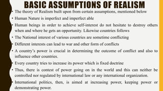 BASIC ASSUMPTIONS OF REALISM
• The theory of Realism built upon from certain assumptions, mentioned below
• Human Nature is imperfect and imperfect able
• Human beings in order to achieve self-interest do not hesitate to destroy others
when and where he gets an opportunity. Likewise countries follows
• The National interest of various countries are sometime conflicting
• Different interests can lead to war and other form of conflicts
• A country’s power is crucial in determining the outcome of conflict and also to
influence other countries.
• Every country tries to increase its power which is fixed doctrine
• Thus, there is contest of power going on in the world and this can neither be
controlled nor regulated by international law or any international organization.
• International politics, then, is aimed at increasing power, keeping power or
demonstrating power.
 