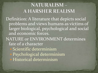 Definition: A literature that depicts social
 problems and views humans as victims of
 larger biological, psychological and social
 and economic forces.
NATURE or ENVIRONMENT determines
 fate of a character
   Scientific determinism
   Psychological determinism
   Historical determinism
 