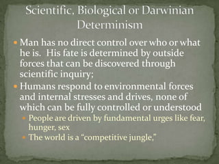  Man has no direct control over who or what
  he is. His fate is determined by outside
  forces that can be discovered through
  scientific inquiry;
 Humans respond to environmental forces
  and internal stresses and drives, none of
  which can be fully controlled or understood
   People are driven by fundamental urges like fear,
    hunger, sex
   The world is a “competitive jungle,”
 