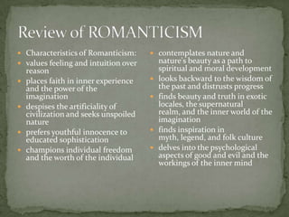  Characteristics of Romanticism:       contemplates nature and
 values feeling and intuition over        nature's beauty as a path to
    reason                                 spiritual and moral development
   places faith in inner experience      looks backward to the wisdom of
    and the power of the                   the past and distrusts progress
    imagination                           finds beauty and truth in exotic
   despises the artificiality of          locales, the supernatural
    civilization and seeks unspoiled       realm, and the inner world of the
    nature                                 imagination
   prefers youthful innocence to         finds inspiration in
    educated sophistication                myth, legend, and folk culture
   champions individual freedom          delves into the psychological
    and the worth of the individual        aspects of good and evil and the
                                           workings of the inner mind
 