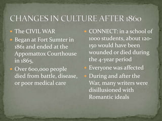  The CIVIL WAR                 CONNECT: in a school of
 Began at Fort Sumter in        1000 students, about 120-
  1861 and ended at the          150 would have been
  Appomattox Courthouse          wounded or died during
  in 1865,                       the 4-year period
 Over 600,000 people           Everyone was affected
  died from battle, disease,    During and after the
  or poor medical care           War, many writers were
                                 disillusioned with
                                 Romantic ideals
 