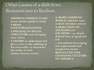  GROWING MIDDLE CLASS                A MORE COMPLEX
  (more literate public to read)       WORLD called for more
 URBAN                                realistic literature and art
  INDUSTRIALIZATION                   A REJECTION OF
 UPHEAVAL IN SOCIAL                   IDEALISM and
  STRUCTURE and changing               ESCAPISM – no clearly
  class values                         defined lines of good and
                                       evil
 A DESIRE to understand and
  give a voice to the suffering in    -- less interest in escaping
  the real world – to document         into supernatural and
  the reality of their                 imaginative stories
  culture, history, society           REFLECTED THE
                                       CHANGING CULTURE
                                       OF AMERICA
 