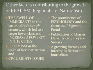  THE SWELL OF             The prominence of
  IMMIGRANTS in the         PSYCHOLOGY and the
  latter half of the 19th   theories of Sigmund
  century, which led to a   Freud
  larger lower class and   Publication of Charles
  INCREASED POVERTY         Darwin’s Origin of the
  IN THE CITIES             Species
 PESSIMISM in the         A growing literacy and
  wake of Reconstruction    interest in fiction and
  and                       journalism
 CIVIL RIGHTS ISSUES
 