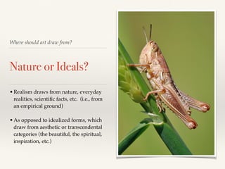 Where should art draw from?
Nature or Ideals?
•Realism draws from nature, everyday
realities, scientiﬁc facts, etc. (i.e., from
an empirical ground)!
!
•As opposed to idealized forms, which
draw from aesthetic or transcendental
categories (the beautiful, the spiritual,
inspiration, etc.)
 