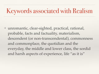 Keywords associated with Realism
❖ unromantic, clear-sighted, practical, rational,
probable, facts and factuality, materialism,
descendent (or non-transcendental), commonness
and commonplace, the quotidian and the
everyday, the middle and lower class, the sordid
and harsh aspects of experience, life “as it is”
 