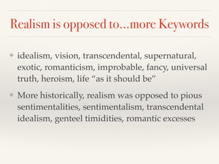Realism is opposed to…more Keywords
❖ idealism, vision, transcendental, supernatural,
exotic, romanticism, improbable, fancy, universal
truth, heroism, life “as it should be”!
❖ More historically, realism was opposed to pious
sentimentalities, sentimentalism, transcendental
idealism, genteel timidities, romantic excesses
 