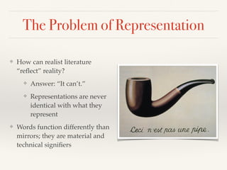 The Problem of Representation
❖ How can realist literature
“reﬂect” reality?!
❖ Answer: “It can’t.”!
❖ Representations are never
identical with what they
represent!
❖ Words function differently than
mirrors; they are material and
technical signiﬁers
 