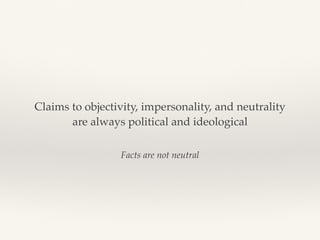 Facts are not neutral
Claims to objectivity, impersonality, and neutrality
are always political and ideological
 