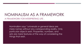 NOMINALISM AS A FRAMEWORK 
A FRAMEWORK FOR INTERPRETING LIFE . 
Nominalism says “universals or general ideas are 
mere names without any corresponding reality. Only 
particular objects exist. Properties, numbers, and 
sets are mere features of the way of considering the 
things that exist. 
 
