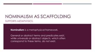 NOMINALISM AS SCAFFOLDING 
SUPPORTS METAPHYSICS. 
Nominalism is a metaphysical framework. 
General or abstract terms and predicates exist, 
while universals or abstract objects, which often 
correspond to these terms, do not exist. 
 