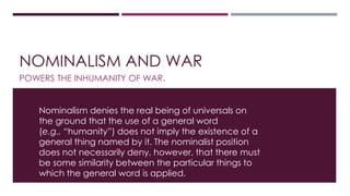 NOMINALISM AND WAR 
POWERS THE INHUMANITY OF WAR. 
Nominalism denies the real being of universals on 
the ground that the use of a general word 
(e.g., “humanity”) does not imply the existence of a 
general thing named by it. The nominalist position 
does not necessarily deny, however, that there must 
be some similarity between the particular things to 
which the general word is applied. 
 