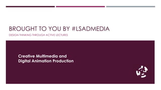 BROUGHT TO YOU BY #LSADMEDIA 
DESIGN THINKING THROUGH ACTIVE LECTURES 
Creative Multimedia and 
Digital Animation Production 
