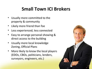 Small Town ICI Brokers
• Usually more committed to the
  property & community
• Likely more friend than foe
• Less experienced, less connected
• Easy to arrange personal showing &
  direct access to the building
• Usually more local knowledge
  Zoning, Official Plans
• More likely to know the local players
  (EDOs, CBOs, politicians, lenders,
  surveyors, engineers, etc.)
 