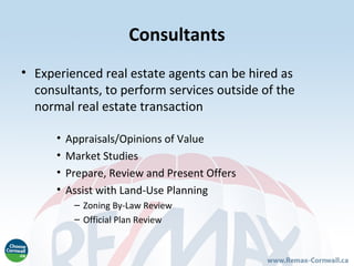Consultants
• Experienced real estate agents can be hired as
  consultants, to perform services outside of the
  normal real estate transaction

      •   Appraisals/Opinions of Value
      •   Market Studies
      •   Prepare, Review and Present Offers
      •   Assist with Land-Use Planning
           – Zoning By-Law Review
           – Official Plan Review
 