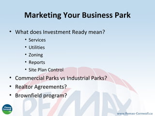 Marketing Your Business Park
• What does Investment Ready mean?
      •   Services
      •   Utilities
      •   Zoning
      •   Reports
      •   Site Plan Control
• Commercial Parks vs Industrial Parks?
• Realtor Agreements?
• Brownfield program?
 