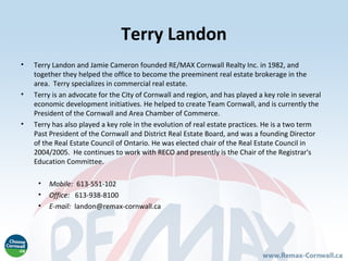 Terry Landon
•   Terry Landon and Jamie Cameron founded RE/MAX Cornwall Realty Inc. in 1982, and
    together they helped the office to become the preeminent real estate brokerage in the
    area. Terry specializes in commercial real estate.
•   Terry is an advocate for the City of Cornwall and region, and has played a key role in several
    economic development initiatives. He helped to create Team Cornwall, and is currently the
    President of the Cornwall and Area Chamber of Commerce.
•   Terry has also played a key role in the evolution of real estate practices. He is a two term
    Past President of the Cornwall and District Real Estate Board, and was a founding Director
    of the Real Estate Council of Ontario. He was elected chair of the Real Estate Council in
    2004/2005. He continues to work with RECO and presently is the Chair of the Registrar's
    Education Committee.

     •   Mobile: 613-551-102
     •   Office: 613-938-8100
     •   E-mail: landon@remax-cornwall.ca
 