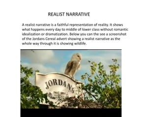 REALIST NARRATIVE
A realist narrative is a faithful representation of reality. It shows
what happens every day to middle of lower class without romantic
idealization or dramatization. Below you can the see a screenshot
of the Jordans Cereal advert showing a realist narrative as the
whole way through it is showing wildlife.
 