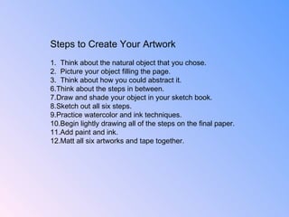 Steps to Create Your Artwork 1.  Think about the natural object that you chose.  2.  Picture your object filling the page.  3.  Think about how you could abstract it. Think about the steps in between. Draw and shade your object in your sketch book. Sketch out all six steps. Practice watercolor and ink techniques. Begin lightly drawing all of the steps on the final paper.  Add paint and ink. Matt all six artworks and tape together. 