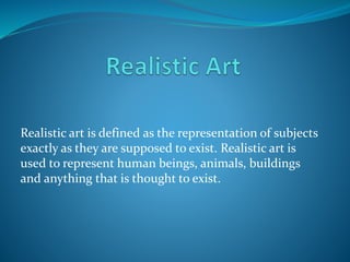 Realistic art is defined as the representation of subjects
exactly as they are supposed to exist. Realistic art is
used to represent human beings, animals, buildings
and anything that is thought to exist.
 