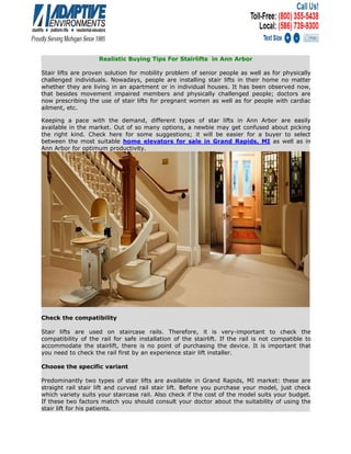 Realistic Buying Tips For Stairlifts in Ann Arbor
Stair lifts are proven solution for mobility problem of senior people as well as for physically
challenged individuals. Nowadays, people are installing stair lifts in their home no matter
whether they are living in an apartment or in individual houses. It has been observed now,
that besides movement impaired members and physically challenged people; doctors are
now prescribing the use of stair lifts for pregnant women as well as for people with cardiac
ailment, etc.
Keeping a pace with the demand, different types of star lifts in Ann Arbor are easily
available in the market. Out of so many options, a newbie may get confused about picking
the right kind. Check here for some suggestions; it will be easier for a buyer to select
between the most suitable home elevators for sale in Grand Rapids, MI as well as in
Ann Arbor for optimum productivity.
Check the compatibility
Stair lifts are used on staircase rails. Therefore, it is very-important to check the
compatibility of the rail for safe installation of the stairlift. If the rail is not compatible to
accommodate the stairlift, there is no point of purchasing the device. It is important that
you need to check the rail first by an experience stair lift installer.
Choose the specific variant
Predominantly two types of stair lifts are available in Grand Rapids, MI market: these are
straight rail stair lift and curved rail stair lift. Before you purchase your model, just check
which variety suits your staircase rail. Also check if the cost of the model suits your budget.
If these two factors match you should consult your doctor about the suitability of using the
stair lift for his patients.
 