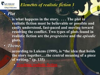 Plotis what happens in the story.  . . . The plot in realistic fiction must be believable or possible and easily understood, fast-paced and moving toward resolving the conflict. Two types of plots found in realistic fiction are the progressive and the episodic plots.Theme,according to Lukens (1999), is “the idea that holds the story together,…the central meaning of a piece of writing.” (p. 135)Teaching realistic fictionElements of realistic fiction 3