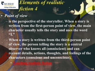 Elements of realistic fiction 4Point of viewis the perspective of the storyteller. When a story is written from the first-person point of view, the main character usually tells the story and uses the word “I.”When a story is written from the third-person point of view, the person telling the story is a central observer who knows all (omniscient) and can recount details, actions, thoughts, and feelings of the characters (conscious and unconscious).Teaching realistic fiction