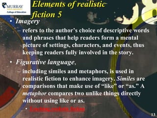 Elements of realistic fiction 5Imageryrefers to the author’s choice of descriptive words and phrases that help readers form a mental picture of settings, characters, and events, thus keeping readers fully involved in the story.Figurative language,including similes and metaphors, is used in realistic fiction to enhance imagery. Similes are comparisons that make use of “like” or “as.” A metaphor compares two unlike things directly without using like or as.Teaching realistic fiction