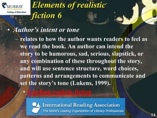Elements of realistic fiction 6Author’s intent or tonerelates to how the author wants readers to feel as we read the book. An author can intend the story to be humorous, sad, serious, slapstick, or any combination of these throughout the story, and will use sentence structure, word choices, patterns and arrangements to communicate and set the story’s tone (Lukens, 1999).Teaching realistic fiction