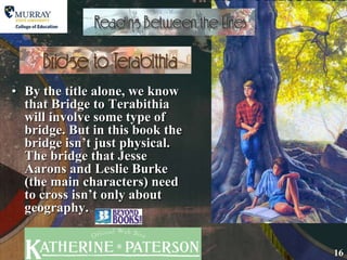 By the title alone, we know that Bridge to Terabithia will involve some type of bridge. But in this book the bridge isn’t just physical. The bridge that Jesse Aarons and Leslie Burke (the main characters) need to cross isn’t only about geography. 