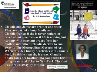 Claudia and Jamie are brother and sister. They are part of a busy family and Claudia feels as if she is never noticed or cared about. She feels as if life is nothing but tyranny with constant orders from her mother and father. Claudia decides to run away to The Metropolitan Museum of Art. When this idea finally penetrates into Jamie’s head, he thinks that she is crazy. Claudia finally talks her brother into going with her, using an unused ticket to New York City that was thrown away by mistake. E.L. Konigsburg 