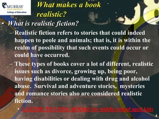 What makes a book realistic?What is realistic fiction?Realistic fiction refers to stories that could indeed happen to peole and animals; that is, it is within the realm of possibility that such events could occur or could have occurred.These types of books cover a lot of different, realistic issues such as divorce, growing up, being poor, having disabilities or dealing with drug and alcohol abuse.  Survival and adventure stories,  mysteries and romance stories also are considered realistic fiction.A GUIDE TO COOL BOOKS for middle school aged kids