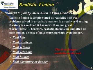 Realistic Fiction Brought to you by Miss Allen’s Fifth Graders Realistic fiction is simply stated as real kids with real problems solved in a realistic manner in a real world setting. If a story is excellent, it has more than one great characteristic.  Therefore, realistic stories can and often do have humor, a sense of adventure, perhaps even danger. Real kidsReal problemsReal settingsReal solutionsReal humorReal adventure or dangerThis is no longer available on the web
