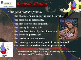 Realistic Fiction In good realistic fiction, the characters are engaging and believable. the dialogue is believable.the plot is fresh and original.the setting is true to life.the problems faced by the characters are honestly portrayed.the resolution makes sense.the theme grows naturally out of the action and characters - the writer does not preach at us.  Children's Literature. Instructor: Chi-Fen Emily ChenDepartment of English, National Kaohsiung First University of Science and Technology, Taiwan 