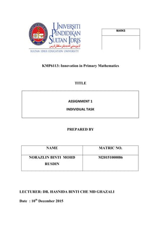 KMP6113: Innovation in Primary Mathematics
TITLE
PREPARED BY
NAME MATRIC NO.
NORAZLIN BINTI MOHD
RUSDIN
M20151000086
LECTURER: DR. HASNIDA BINTI CHE MD GHAZALI
Date : 10th
December 2015
ASSIGNMENT 1
INDIVIDUAL TASK
MARKS
 