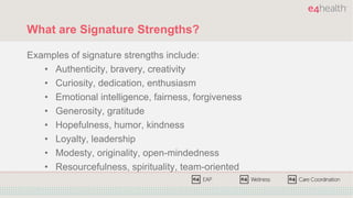 What are Signature Strengths?
Examples of signature strengths include:
• Authenticity, bravery, creativity
• Curiosity, dedication, enthusiasm
• Emotional intelligence, fairness, forgiveness
• Generosity, gratitude
• Hopefulness, humor, kindness
• Loyalty, leadership
• Modesty, originality, open-mindedness
• Resourcefulness, spirituality, team-oriented
 