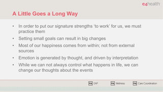 A Little Goes a Long Way
• In order to put our signature strengths ‘to work’ for us, we must
practice them
• Setting small goals can result in big changes
• Most of our happiness comes from within; not from external
sources
• Emotion is generated by thought, and driven by interpretation
• While we can not always control what happens in life, we can
change our thoughts about the events
 