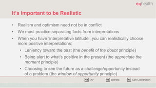 It’s Important to be Realistic
• Realism and optimism need not be in conflict
• We must practice separating facts from interpretations
• When you have ‘interpretative latitude’, you can realistically choose
more positive interpretations:
• Leniency toward the past (the benefit of the doubt principle)
• Being alert to what’s positive in the present (the appreciate the
moment principle)
• Choosing to see the future as a challenge/opportunity instead
of a problem (the window of opportunity principle)
 