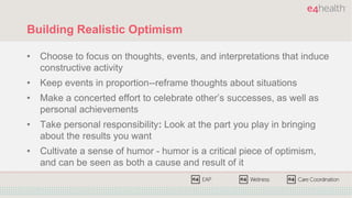 Building Realistic Optimism
• Choose to focus on thoughts, events, and interpretations that induce
constructive activity
• Keep events in proportion--reframe thoughts about situations
• Make a concerted effort to celebrate other’s successes, as well as
personal achievements
• Take personal responsibility: Look at the part you play in bringing
about the results you want
• Cultivate a sense of humor - humor is a critical piece of optimism,
and can be seen as both a cause and result of it
 