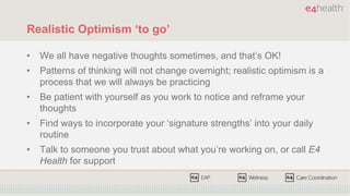 Realistic Optimism ‘to go’
• We all have negative thoughts sometimes, and that’s OK!
• Patterns of thinking will not change overnight; realistic optimism is a
process that we will always be practicing
• Be patient with yourself as you work to notice and reframe your
thoughts
• Find ways to incorporate your ‘signature strengths’ into your daily
routine
• Talk to someone you trust about what you’re working on, or call E4
Health for support
 