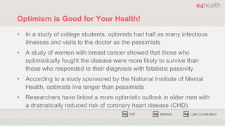 Optimism is Good for Your Health!
• In a study of college students, optimists had half as many infectious
illnesses and visits to the doctor as the pessimists
• A study of women with breast cancer showed that those who
optimistically fought the disease were more likely to survive than
those who responded to their diagnosis with fatalistic passivity
• According to a study sponsored by the National Institute of Mental
Health, optimists live longer than pessimists
• Researchers have linked a more optimistic outlook in older men with
a dramatically reduced risk of coronary heart disease (CHD)
 