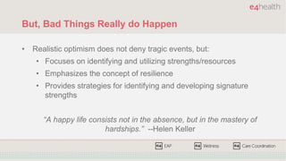 But, Bad Things Really do Happen
• Realistic optimism does not deny tragic events, but:
• Focuses on identifying and utilizing strengths/resources
• Emphasizes the concept of resilience
• Provides strategies for identifying and developing signature
strengths
“A happy life consists not in the absence, but in the mastery of
hardships.” --Helen Keller
 