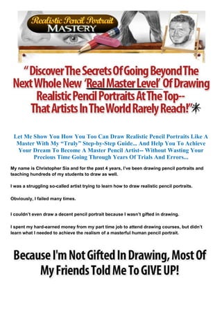 Let Me Show You How You Too Can Draw Realistic Pencil Portraits Like A
  Master With My “Truly” Step-by-Step Guide... And Help You To Achieve
  Your Dream To Become A Master Pencil Artist-- Without Wasting Your
        Precious Time Going Through Years Of Trials And Errors...
My name is Christopher Sia and for the past 4 years, I’ve been drawing pencil portraits and
teaching hundreds of my students to draw as well.

I was a struggling so-called artist trying to learn how to draw realistic pencil portraits.

Obviously, I failed many times.


I couldn’t even draw a decent pencil portrait because I wasn’t gifted in drawing.

I spent my hard-earned money from my part time job to attend drawing courses, but didn’t
learn what I needed to achieve the realism of a masterful human pencil portrait.
 