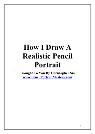 How I Draw A
     Realistic Pencil
.
        Portrait
    Brought To You By Christopher Sia
     www.PencilPortraitMastery.com




                                        1
 