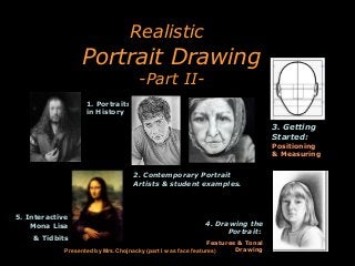 Realistic

Portrait Drawing
-Part II-

1. Portraits
in History

3. Getting
Started:
Positioning
& Measuring
2. Contemporary Portrait
Artists & student examples.

5. Interactive
Mona Lisa
& Tidbits

4. Drawing the
Portrait:

Features & Tonal
Drawing
Presented by Mrs.Chojnacky (part I was face features)

 